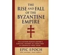 The Rise And Fall Of The Byzantine Empire: The Eastern Roman Empire's Survival Against All Odds And Its Dramatic Final Hour