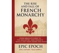The Rise And Fall Of The French Monarchy: From Absolute Kings To The Guillotine. How France's Royals Lost Their Crown And Heads