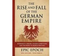The Rise And Fall Of The German Empire: Bismarck's Dream, Kaiser's Ambitions, And The Road To World War I