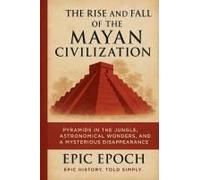 The Rise And Fall Of The Mayan Civilization: Pyramids In The Jungle, Astronomical Wonders, And A Mysterious Disappearance