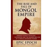 The Rise And Fall Of The Mongol Empire: Genghis Khan's Ruthless Expansion And The Sudden Decline Of A World-Spanning Power