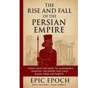 The Rise And Fall Of The Persian Empire: From Cyrus The Great To Alexander's Invasion. The Empire That Once Ruled Three Continents