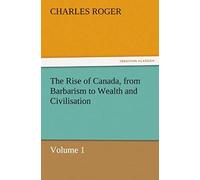 The Rise Of Canada, From Barbarism To Wealth And Civilisation Volume 1