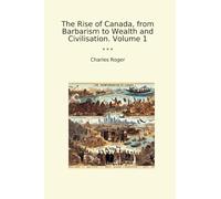 The Rise of Canada, from Barbarism to Wealth and Civilisation. Volume 1