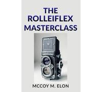 THE ROLLEIFLEX MASTERCLASS: A Complete User Guide to Twin-Lens Reflex Photography - Shooting, Developing & Printing Medium Format Film with the Rolleiflex 2.8F, 3.5F & Rolleicord