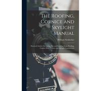 The Roofing, Cornice And Skylight Manual: Practical Articles On Laying Flat And Standing Seam Roofing, Cornice Shop Practice And Skylight Construction