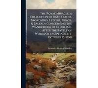The Royal Miracle; A Collection Of Rare Tracts, Broadsides, Letters, Prints, & Ballads Concerning The Wanderings Of Charles Ii. After The Battle Of Worcester (September 3-October 15, 1651)