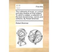 The Rudiments Of Music: Or, A Short And Easy Treatise On That Subject. To Which Is Added, A Collection Of The Best Church-Tunes, Canons And Anthems. By Robert Bremner. Paperback Book By Robert Bremner