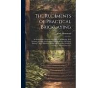 The Rudiments Of Practical Bricklaying: In Six Sections: General Principles Of Bricklaying, Arch Drawing, Cutting, And Setting, Different Kinds Of Poi