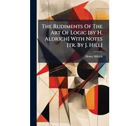 The Rudiments Of The Art Of Logic [by H. Aldrich] With Notes [tr. By J. Hill]