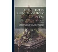 The Rule And Exercises Of Holy Dying: Together With Prayers And Acts Of Virtue And Rules For The Visitation Of The Sick, And Offices Proper For That M