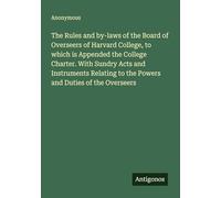The Rules and by-laws of the Board of Overseers of Harvard College, to which is Appended the College Charter. With Sundry Acts and Instruments Relating to the Powers and Duties of the Overseers