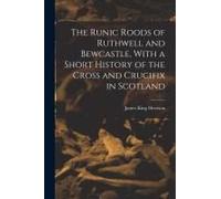 The Runic Roods Of Ruthwell And Bewcastle, With A Short History Of The Cross And Crucifix In Scotland