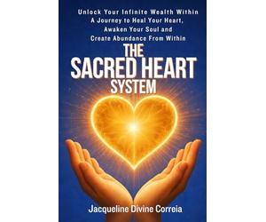The Sacred Heart System: Unlock Your Infinite Wealth Within. A Journey to Heal Your Heart, Awaken You Soul and Create Abundance From Within.