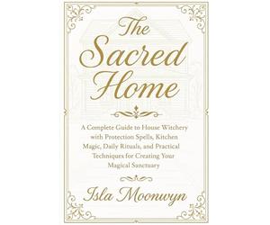 The Sacred Home: A Complete Guide to House Witchery with Protection Spells, Kitchen Magic, Daily Rituals, and Practical Techniques for Creating Your Magical Sanctuary