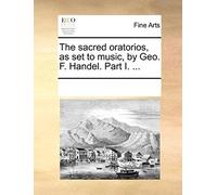 The Sacred Oratorios, As Set To Music, By Geo. F. Handel. Part I. ...