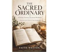 The Sacred Ordinary: A 30-Day Christian Devotional Workbook to Experience God's Presence in Your Everyday Life, Practice Gratitude, and Encounter the Divine in Lament, Consecration, and Adoration