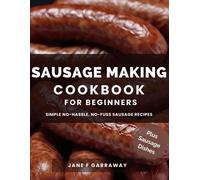 The Sausage Making Cookbook For Beginners: 100+ Simple And Flavorful Homemade Pork, Beef, Wild Game, Poultry, And Vegan Sausage Recipes And Dishes