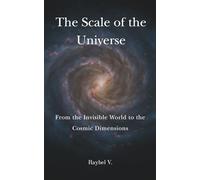 The Scale of the Universe: From the Invisible World to the Cosmic Dimensions: An amazing journey from the smallest particles to the largest structures in the cosmos