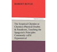 The Sceptical Chymist Or Chymico-Physical Doubts & Paradoxes, Touching The Spagyrist's Principles Commonly Call'd Hypostatical, As They Are Wont To Be ... Is Præmis'd Part Of Another Discourse R