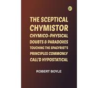 The Sceptical Chymistor Chymico-Physical Doubts & Paradoxes, Touching the Spagyrist's Principles Commonly call'd Hypostatical