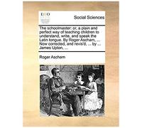 The Schoolmaster: Or, A Plain And Perfect Way Of Teaching Children To Understand, Write, And Speak The Latin Tongue. By Roger Ascham, ... Now Corrected, And Revis'd, ... By ... James Upton, ...