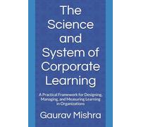 The Science and System of Corporate Learning: A Practical Framework for Designing, Managing, and Measuring Learning in Organizations