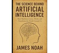 The Science Behind Artificial Intelligence: How Machines Learn, Think, and Transform the World Around Us