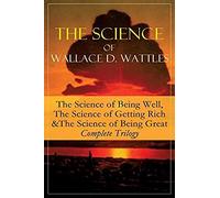 The Science Of Wallace D. Wattles: The Science Of Being Well, The Science Of Getting Rich & The Science Of Being Great - Complete Trilogy