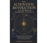 The Scientific Revolution and the Birth of Modern Science: The history of Copernicus Galileo Newton astronomy physics experiment and the new view of the universe