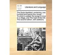 The Scots Blackbird, Containing, One Hundred And Twenty-Four Songs. ... To Which Is Added, The Songs In Love In A Village, And The Maid Of The Mill. T