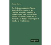 The Scriptural Argument Against Apostolical Succession: in Its Fabulous Genealogy, Its Claim of Supremacy for Peter, Its Graduated Scale of ... of "Laying on of Hands." In Four Lectures