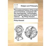 The Scriptural History Of The Earth And Of Mankind, Compared With The Cosmogonies, Chronologies, And Original Traditions Of Ancient Nations; ... By Philip Howard, ...
