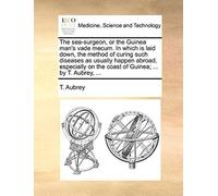 The Sea-Surgeon, Or The Guinea Man's Vade Mecum. In Which Is Laid Down, The Method Of Curing Such Diseases As Usually Happen Abroad, Especially On The Coast Of Guinea; ... By T. Aubrey, ...