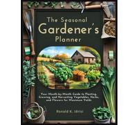 The Seasonal Gardener’s Planner: Your Month-by-Month Guide to Planting, Growing, and Harvesting Vegetables, Herbs, and Flowers for Maximum Yields