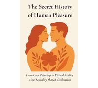 The Secret History of Human Pleasure: From Cave Paintings to Virtual Reality- How Sexuality Shaped Civilization