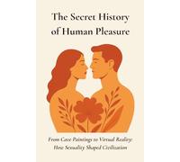 The Secret History of Human Pleasure: From Cave Paintings to Virtual Reality- How Sexuality Shaped Civilization