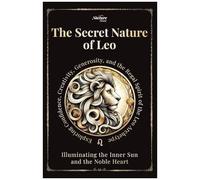 The Secret Nature Of Leo: Illuminating The Inner Sun And The Noble Heart: Exploring Confidence, Creativity, Generosity, And The Regal Spirit Of The Leo Archetype