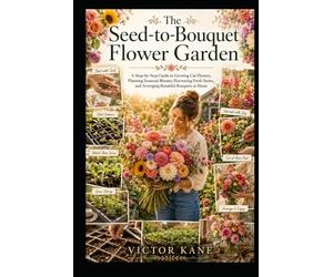 The Seed-to-Bouquet Flower Garden: A Step-by-Step Guide to Growing Cut Flowers, Planning Seasonal Blooms, Harvesting Fresh Stems, and Arranging Beautiful Bouquets at Home