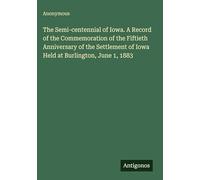 The Semi-centennial of Iowa. A Record of the Commemoration of the Fiftieth Anniversary of the Settlement of Iowa Held at Burlington, June 1, 1883