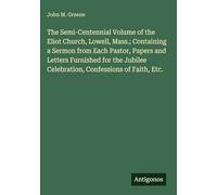 The Semi-Centennial Volume of the Eliot Church, Lowell, Mass.; Containing a Sermon from Each Pastor, Papers and Letters Furnished for the Jubilee Celebration, Confessions of Faith, Etc.