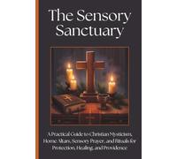 The Sensory Sanctuary: A Practical Guide to Christian Mysticism, Home Altars, Sensory Prayer, and Rituals for Protection, Healing, and Providence