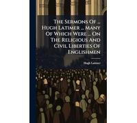 The Sermons Of ... Hugh Latimer ... Many Of Which Were ... On The Religious And Civil Liberties Of Englishmen