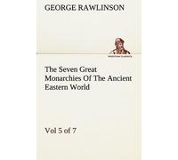 The Seven Great Monarchies Of The Ancient Eastern World, Vol 5. (Of 7): Persia The History, Geography, And Antiquities Of Chaldaea, Assyria, Babylon, Media, Persia, Parthia, And Sassanian Or New Persi