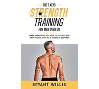 The Seven Keys To Strength Training For Men Over 50: Learn Everything You Need To Lose Fat And Gain Muscle, Even As A Complete Beginner