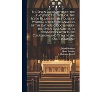 The Seven Sacraments of the Catholic Church, or, The Seven Pillars of the House of Wisdom. A Brief Explanation of the Catholic Doctrine of the Seven ... Corresponding Types in the Old Testament