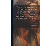 The Seven Sayings Of Christ On The Cross, Seven Lent Lectures, To Which Is Prefixed A Gospel Harmony Of The Passion Of Christ