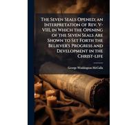 The Seven Seals Opened; an Interpretation of Rev. V-VIII, in Which the Opening of the Seven Seals Are Shown to Set Forth the Believer's Progress and Development in the Christ-life