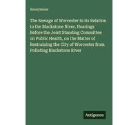 The Sewage of Worcester in its Relation to the Blackstone River. Hearings Before the Joint Standing Committee on Public Health, on the Matter of ... of Worcester from Polluting Blackstone River