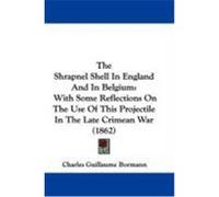 The Shrapnel Shell in England and in Belgium: With Some Reflections on the Use of This Projectile in the Late Crimean War (1862) Bormann, Charles Guillaume (Auteur)